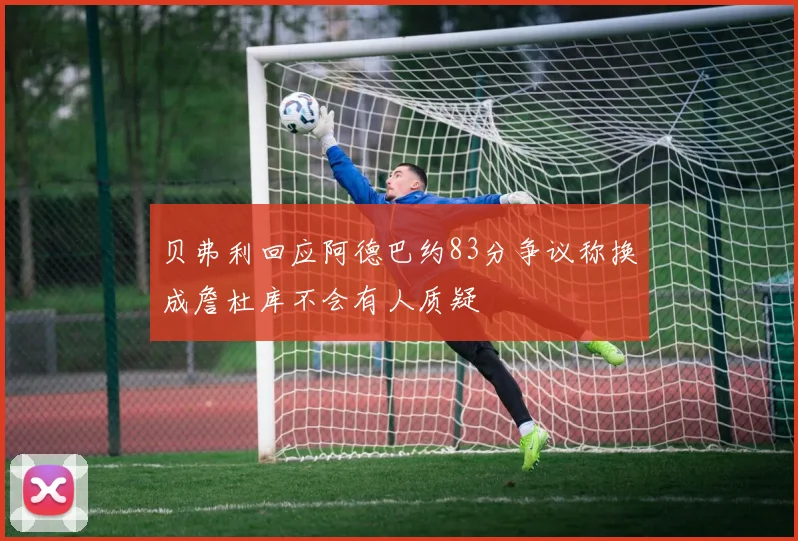贝弗利回应阿德巴约83分争议称换成詹杜库不会有人质疑