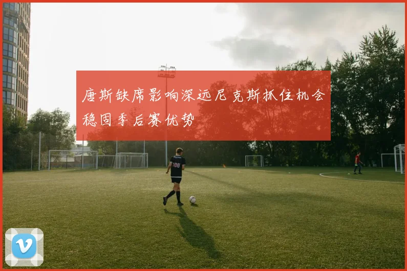 唐斯缺席影响深远尼克斯抓住机会稳固季后赛优势