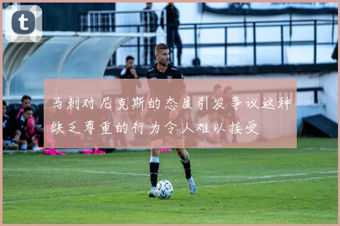 马刺对尼克斯的态度引发争议这种缺乏尊重的行为令人难以接受