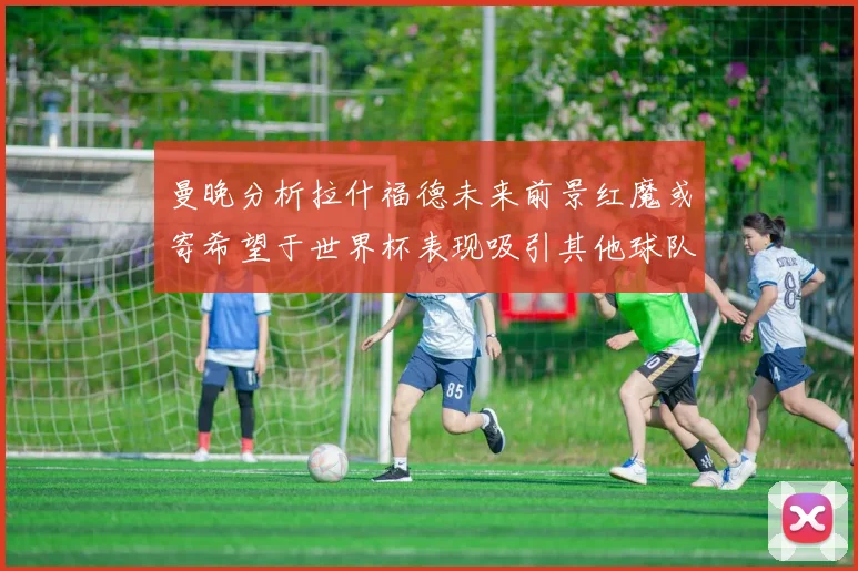 曼晚分析拉什福德未来前景红魔或寄希望于世界杯表现吸引其他球队