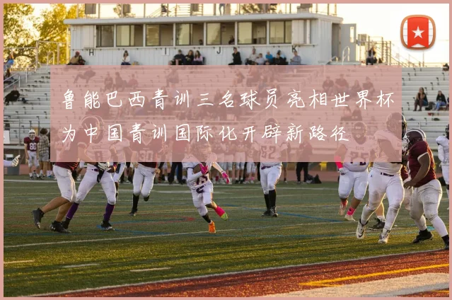 鲁能巴西青训三名球员亮相世界杯为中国青训国际化开辟新路径