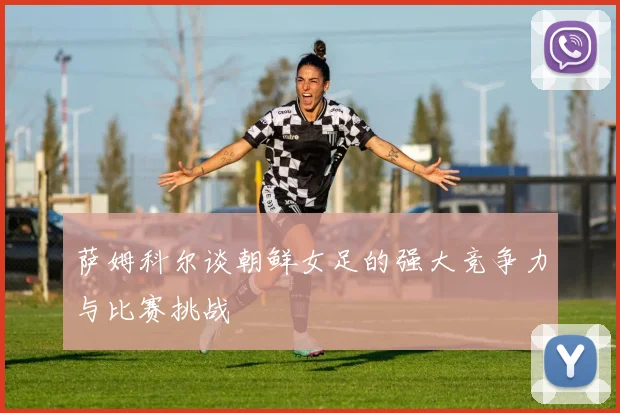 萨姆科尔谈朝鲜女足的强大竞争力与比赛挑战