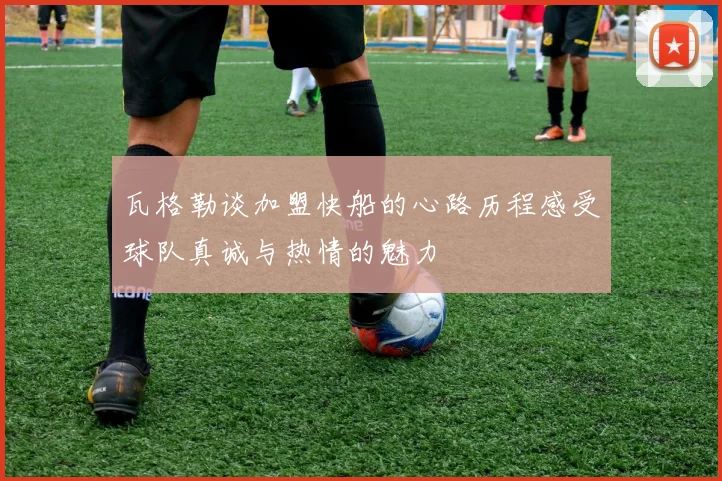 瓦格勒谈加盟快船的心路历程感受球队真诚与热情的魅力