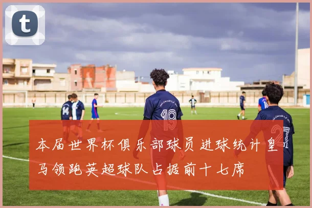 本届世界杯俱乐部球员进球统计皇马领跑英超球队占据前十七席