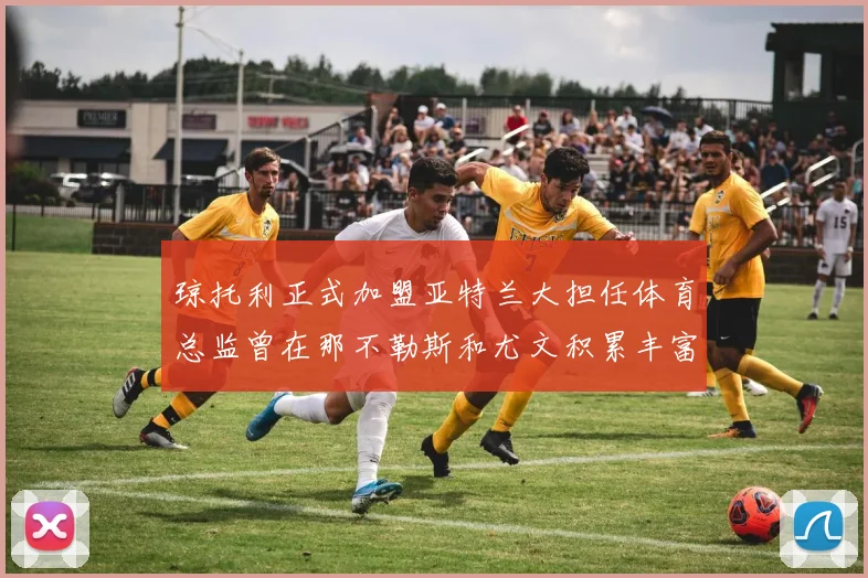 琼托利正式加盟亚特兰大担任体育总监曾在那不勒斯和尤文积累丰富经验