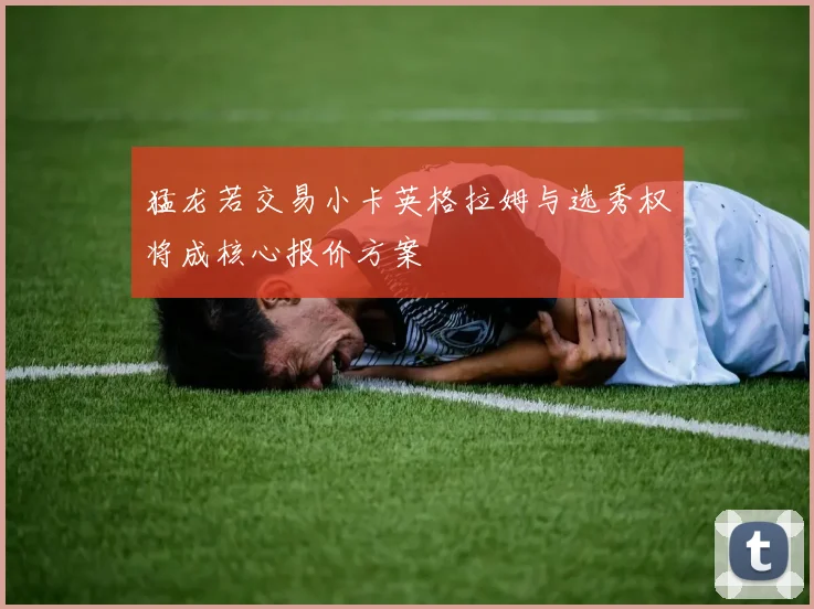 猛龙若交易小卡英格拉姆与选秀权将成核心报价方案