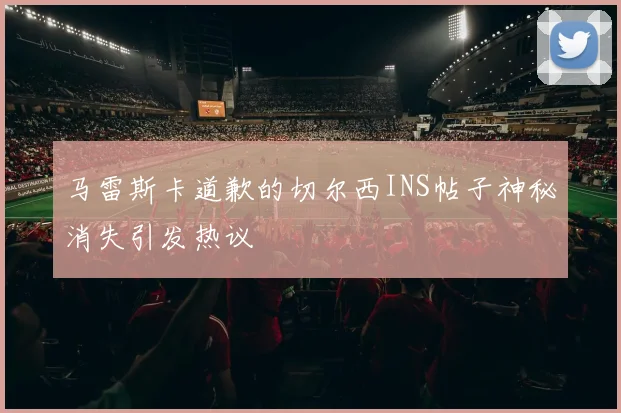 马雷斯卡道歉的切尔西INS帖子神秘消失引发热议