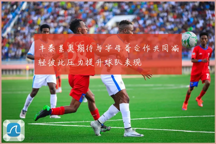 丰泰基奥期待与字母哥合作共同减轻彼此压力提升球队表现