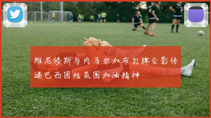 维尼修斯与内马尔加布打牌合影传递巴西团结氛围加油精神