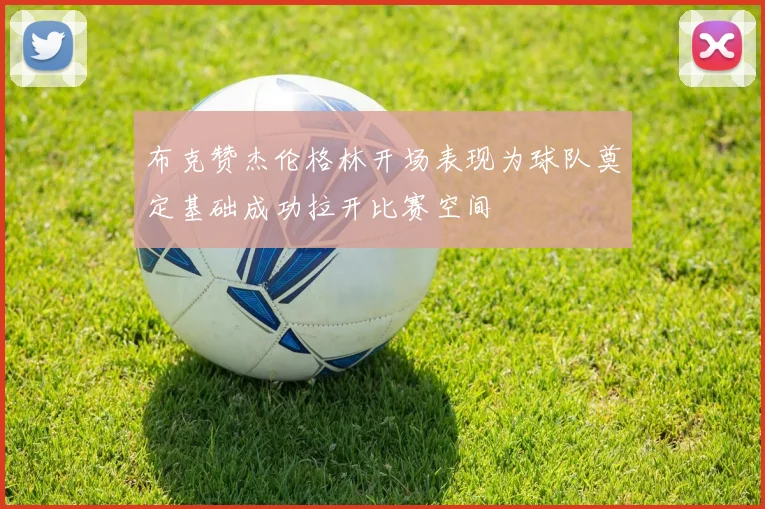 布克赞杰伦格林开场表现为球队奠定基础成功拉开比赛空间