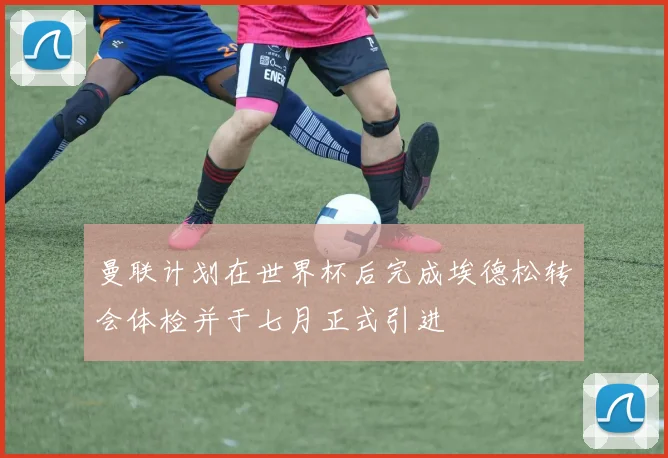 曼联计划在世界杯后完成埃德松转会体检并于七月正式引进