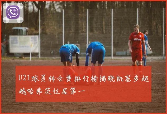 U21球员转会费排行榜揭晓凯塞多超越哈弗茨位居第一