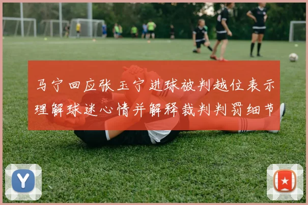 马宁回应张玉宁进球被判越位表示理解球迷心情并解释裁判判罚细节