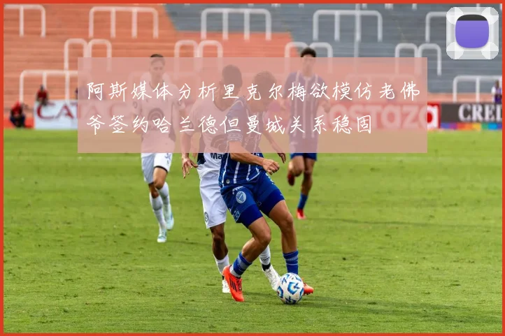 阿斯媒体分析里克尔梅欲模仿老佛爷签约哈兰德但曼城关系稳固