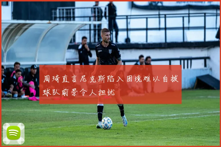 周琦直言尼克斯陷入困境难以自拔球队前景令人担忧